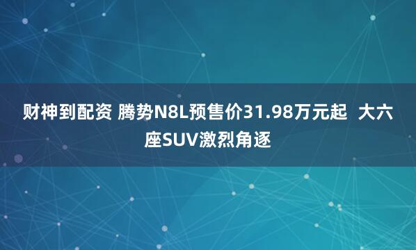 财神到配资 腾势N8L预售价31.98万元起  大六座SUV激烈角逐