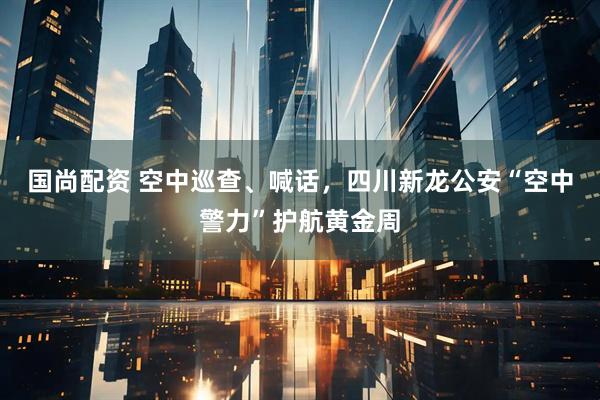 国尚配资 空中巡查、喊话，四川新龙公安“空中警力”护航黄金周