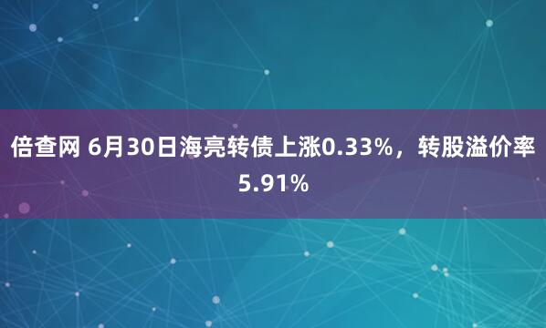 倍查网 6月30日海亮转债上涨0.33%，转股溢价率5.91%