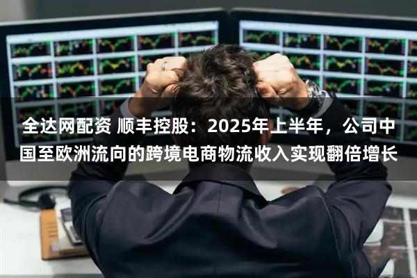 全达网配资 顺丰控股：2025年上半年，公司中国至欧洲流向的跨境电商物流收入实现翻倍增长