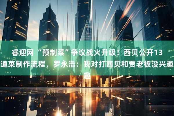 睿迎网 “预制菜”争议战火升级！西贝公开13道菜制作流程，罗永浩：我对打西贝和贾老板没兴趣