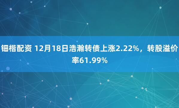 钿楷配资 12月18日浩瀚转债上涨2.22%，转股溢价率61.99%