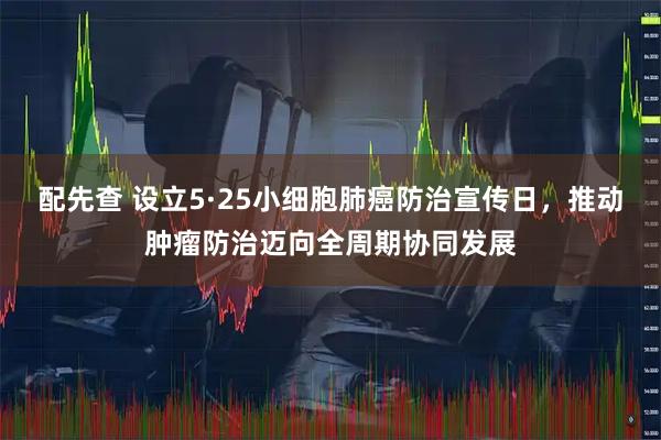 配先查 设立5·25小细胞肺癌防治宣传日，推动肿瘤防治迈向全周期协同发展