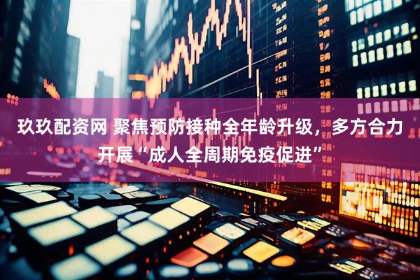 玖玖配资网 聚焦预防接种全年龄升级，多方合力开展“成人全周期免疫促进”